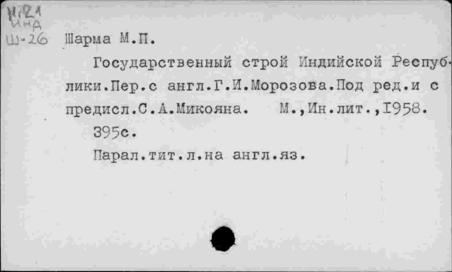 ﻿л~2.(о Шарма М.П.
Государственный строй Индийской Респуб лики.Пер.с англ.Г.И.Морозова.Под ред.и с предисл.С.А.Микояна.	М.,Ин.лит.,1958»
395с.
Парал.тит.л.на англ.яз.